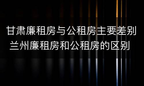甘肃廉租房与公租房主要差别 兰州廉租房和公租房的区别