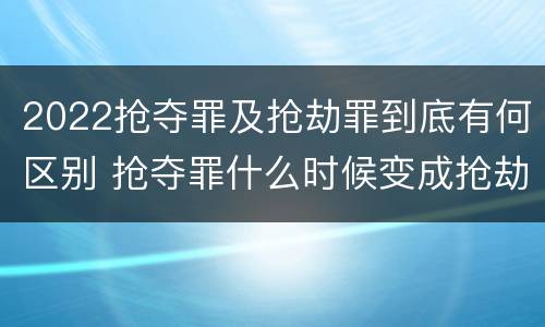 2022抢夺罪及抢劫罪到底有何区别 抢夺罪什么时候变成抢劫罪