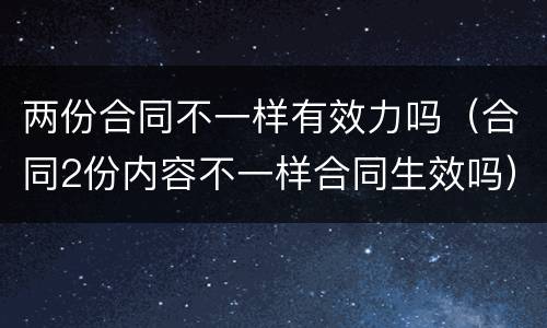 两份合同不一样有效力吗（合同2份内容不一样合同生效吗）