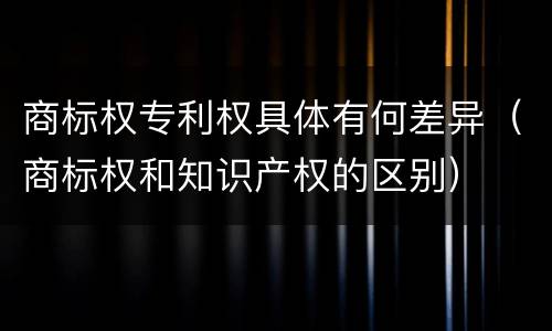 商标权专利权具体有何差异（商标权和知识产权的区别）