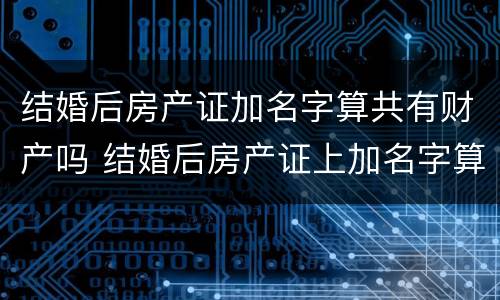 结婚后房产证加名字算共有财产吗 结婚后房产证上加名字算共同财产吗