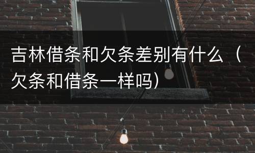 吉林借条和欠条差别有什么（欠条和借条一样吗）