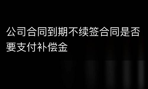 公司合同到期不续签合同是否要支付补偿金