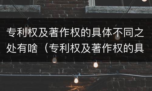 专利权及著作权的具体不同之处有啥（专利权及著作权的具体不同之处有啥区别）