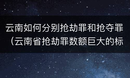 云南如何分别抢劫罪和抢夺罪（云南省抢劫罪数额巨大的标准）