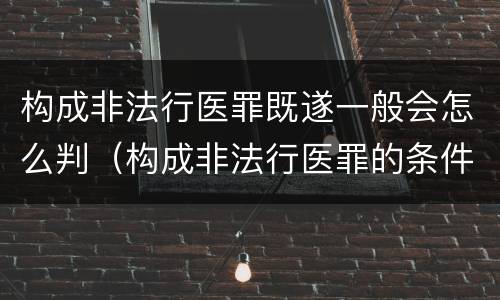 构成非法行医罪既遂一般会怎么判（构成非法行医罪的条件）