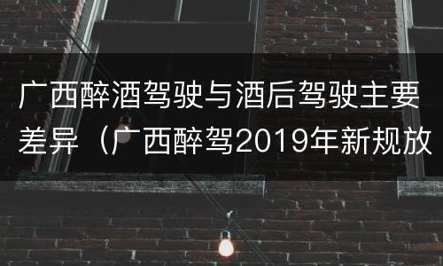 广西醉酒驾驶与酒后驾驶主要差异（广西醉驾2019年新规放宽）