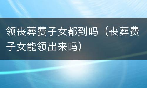 领丧葬费子女都到吗（丧葬费子女能领出来吗）