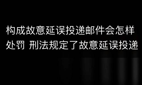 构成故意延误投递邮件会怎样处罚 刑法规定了故意延误投递邮件罪