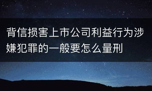 背信损害上市公司利益行为涉嫌犯罪的一般要怎么量刑