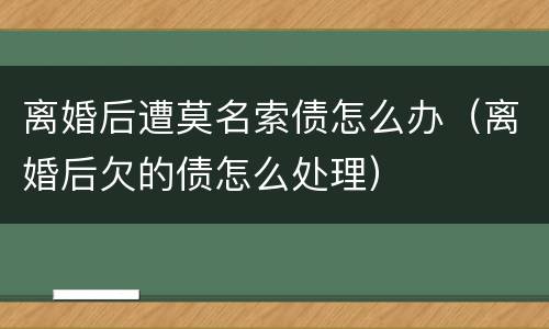 离婚后遭莫名索债怎么办（离婚后欠的债怎么处理）