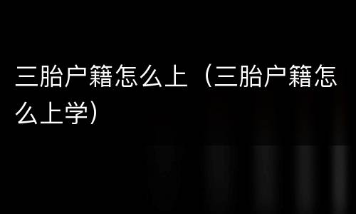 三胎户籍怎么上（三胎户籍怎么上学）