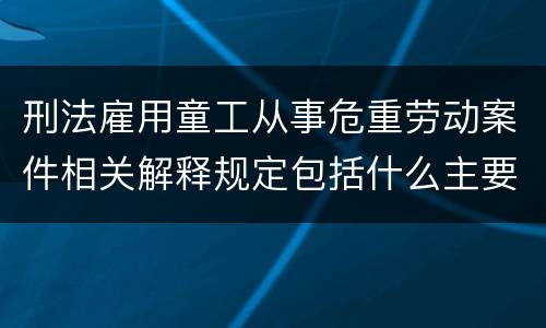 刑法雇用童工从事危重劳动案件相关解释规定包括什么主要内容