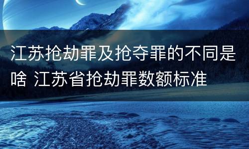 江苏抢劫罪及抢夺罪的不同是啥 江苏省抢劫罪数额标准