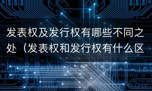 发表权及发行权有哪些不同之处（发表权和发行权有什么区别）