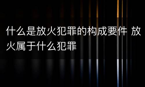 什么是放火犯罪的构成要件 放火属于什么犯罪