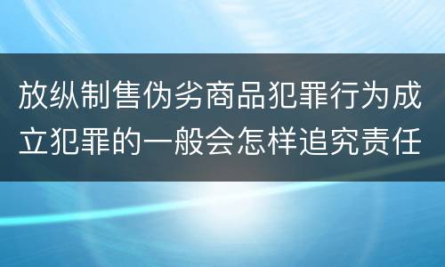 放纵制售伪劣商品犯罪行为成立犯罪的一般会怎样追究责任