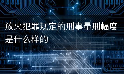 放火犯罪规定的刑事量刑幅度是什么样的