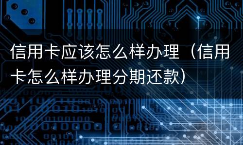 信用卡应该怎么样办理（信用卡怎么样办理分期还款）