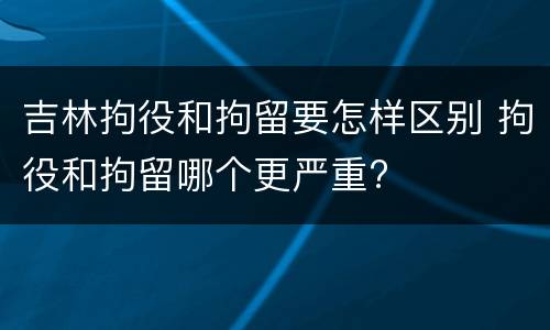 吉林拘役和拘留要怎样区别 拘役和拘留哪个更严重?