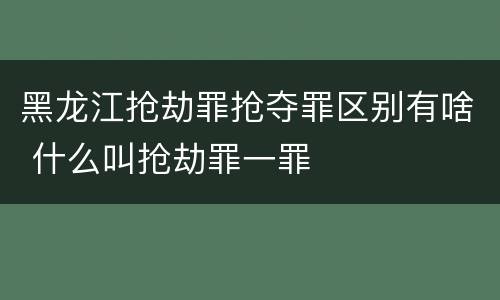 黑龙江抢劫罪抢夺罪区别有啥 什么叫抢劫罪一罪