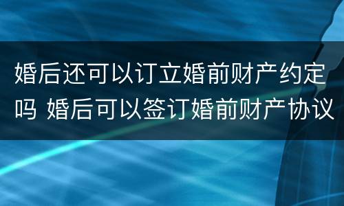 婚后还可以订立婚前财产约定吗 婚后可以签订婚前财产协议吗