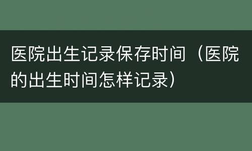 医院出生记录保存时间（医院的出生时间怎样记录）