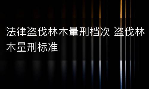法律盗伐林木量刑档次 盗伐林木量刑标准