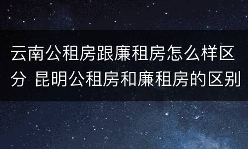 云南公租房跟廉租房怎么样区分 昆明公租房和廉租房的区别