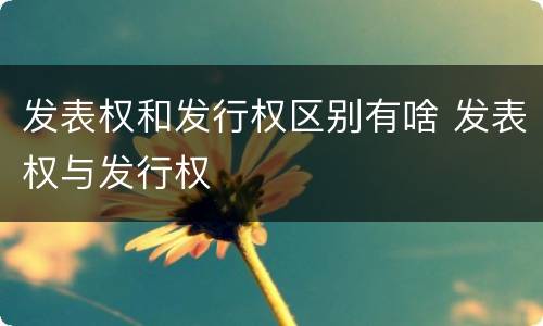 发表权和发行权区别有啥 发表权与发行权