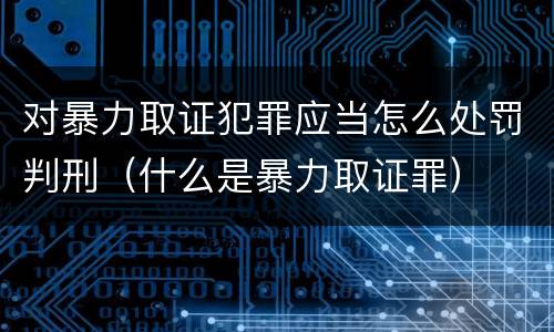 对暴力取证犯罪应当怎么处罚判刑（什么是暴力取证罪）