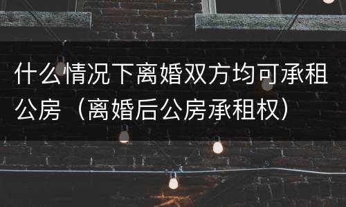 什么情况下离婚双方均可承租公房（离婚后公房承租权）