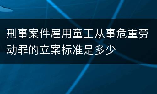刑事案件雇用童工从事危重劳动罪的立案标准是多少