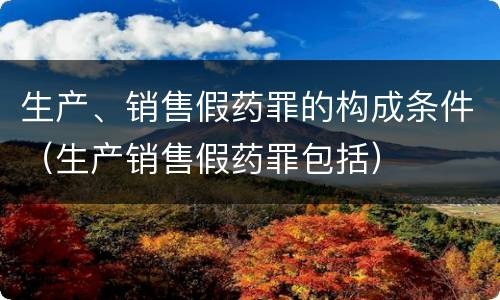 生产、销售假药罪的构成条件（生产销售假药罪包括）