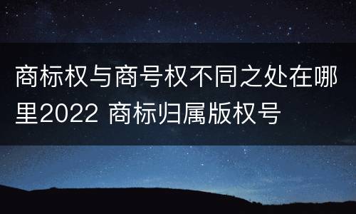 商标权与商号权不同之处在哪里2022 商标归属版权号