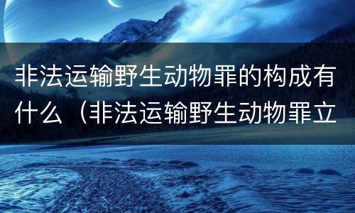 非法运输野生动物罪的构成有什么（非法运输野生动物罪立案标准）