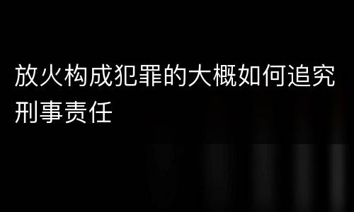 放火构成犯罪的大概如何追究刑事责任