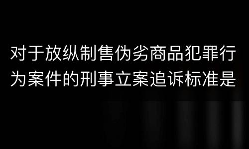 对于放纵制售伪劣商品犯罪行为案件的刑事立案追诉标准是怎么规定