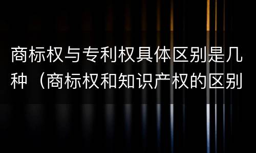 商标权与专利权具体区别是几种（商标权和知识产权的区别）