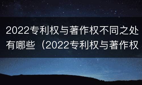 2022专利权与著作权不同之处有哪些（2022专利权与著作权不同之处有哪些原因）