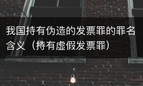 我国持有伪造的发票罪的罪名含义（持有虚假发票罪）