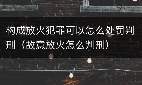 构成放火犯罪可以怎么处罚判刑（故意放火怎么判刑）