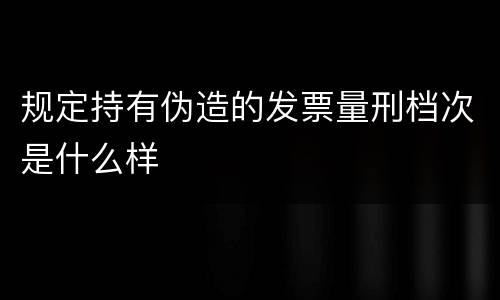 规定持有伪造的发票量刑档次是什么样