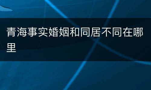 青海事实婚姻和同居不同在哪里