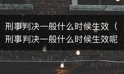 刑事判决一般什么时候生效（刑事判决一般什么时候生效呢）
