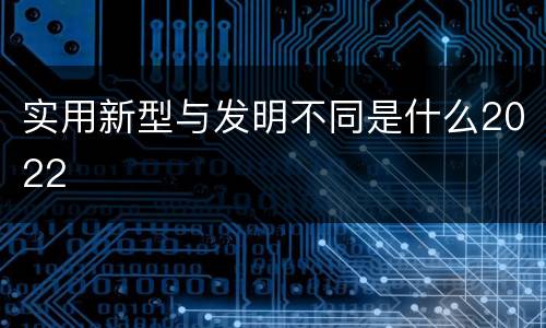 实用新型与发明不同是什么2022