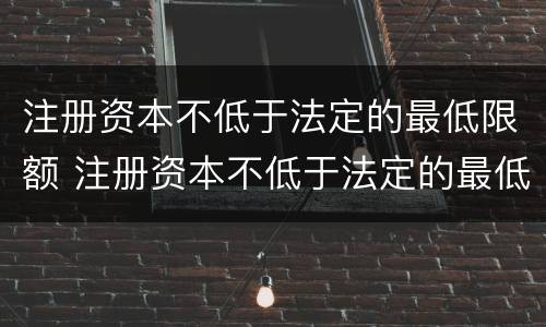 注册资本不低于法定的最低限额 注册资本不低于法定的最低限额是多少