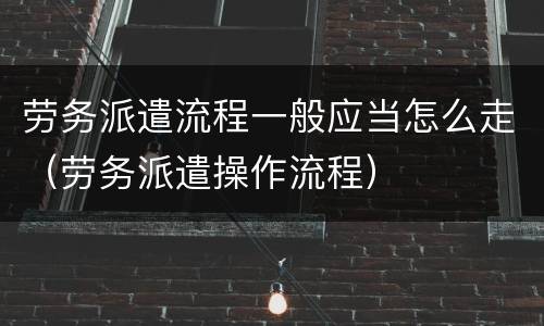劳务派遣流程一般应当怎么走（劳务派遣操作流程）