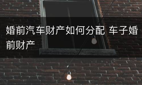 婚前汽车财产如何分配 车子婚前财产