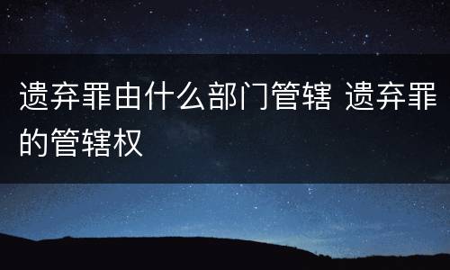 遗弃罪由什么部门管辖 遗弃罪的管辖权